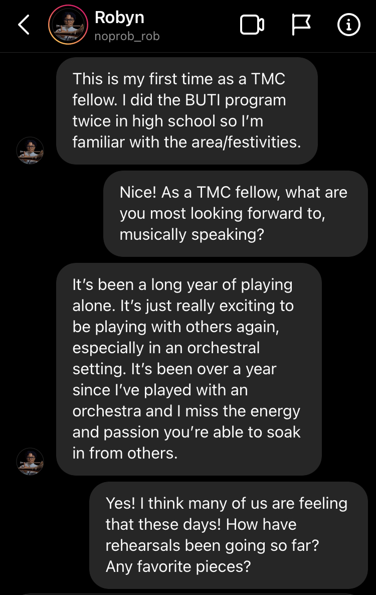 Screenshot of text message bubbles. This is my first time as a TMC fellow. I did the BUTI program twice in high school so I’m familiar with the area/festivities. Nice! As a TMC fellow, what are you most looking forward to, musically speaking? noprob_rob's profile picture It’s been a long year of playing alone. It’s just really exciting to be playing with others again, especially in an orchestral setting. It’s been over a year since I’ve played with an orchestra and I miss the energy and passion you’re able 